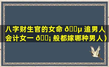 八字财生官的女命 🌵 追男人（会计女一 🐡 般都嫁哪种男人）